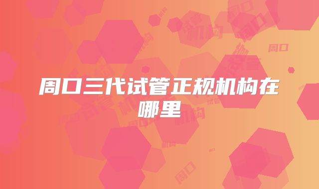 周口三代试管正规机构在哪里