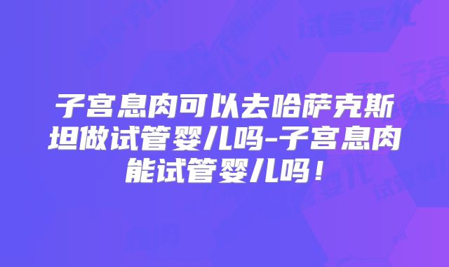 子宫息肉可以去哈萨克斯坦做试管婴儿吗-子宫息肉能试管婴儿吗!