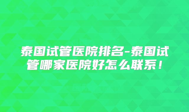 泰国试管医院排名-泰国试管哪家医院好怎么联系！