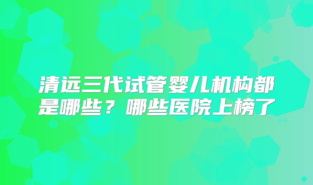 清远三代试管婴儿机构都是哪些?哪些医院上榜了