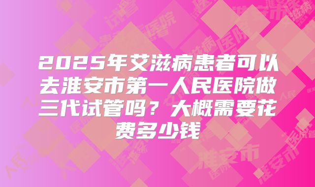 2025年艾滋病患者可以去淮安市第一人民医院做三代试管吗?大概需要花费多少钱