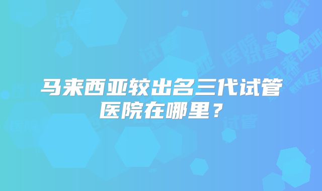 马来西亚较出名三代试管医院在哪里？