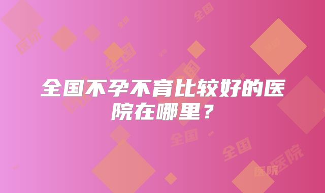 全国不孕不育比较好的医院在哪里?