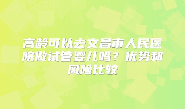 高龄可以去文昌市人民医院做试管婴儿吗？优势和风险比较