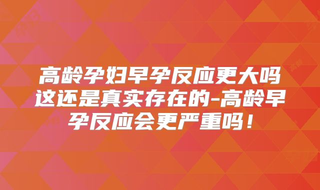 高龄孕妇早孕反应更大吗这还是真实存在的-高龄早孕反应会更严重吗！