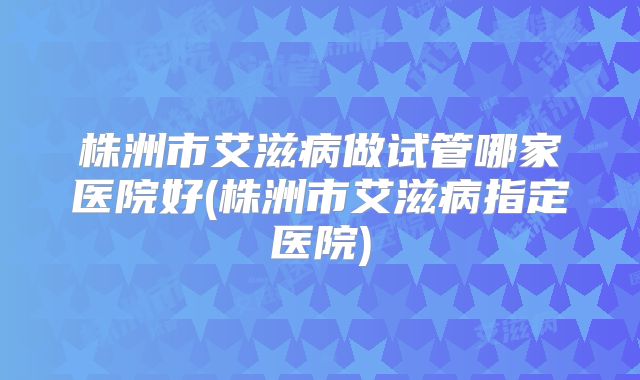 株洲市艾滋病做试管哪家医院好(株洲市艾滋病指定医院)