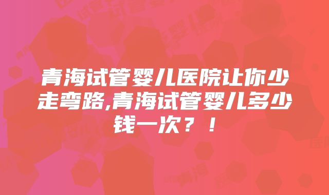 青海试管婴儿医院让你少走弯路,青海试管婴儿多少钱一次？！