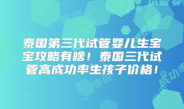 泰国第三代试管婴儿生宝宝攻略有啥！泰国三代试管高成功率生孩子价格！