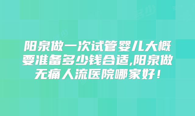 阳泉做一次试管婴儿大概要准备多少钱合适,阳泉做无痛人流医院哪家好！