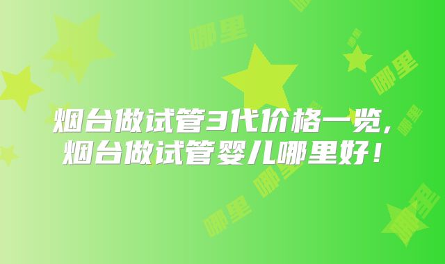 烟台做试管3代价格一览,烟台做试管婴儿哪里好！