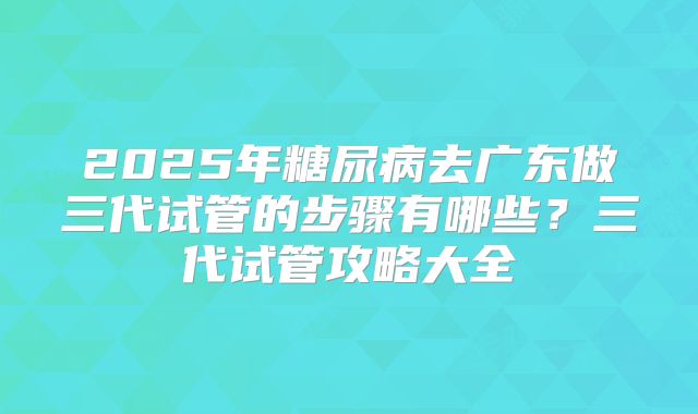 2025年糖尿病去广东做三代试管的步骤有哪些?三代试管攻略大全