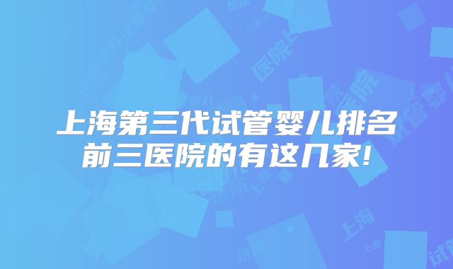 上海第三代试管婴儿排名前三医院的有这几家!
