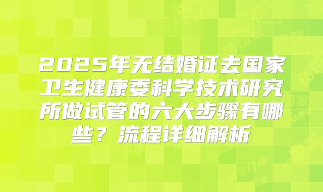 2025年无结婚证去国家卫生健康委科学技术研究所做试管的六大步骤有哪些?流程详细解析