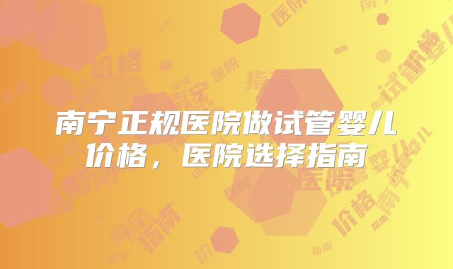 南宁正规医院做试管婴儿价格，医院选择指南