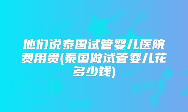 他们说泰国试管婴儿医院费用贵(泰国做试管婴儿花多少钱)