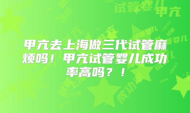 甲亢去上海做三代试管麻烦吗!甲亢试管婴儿成功率高吗?!