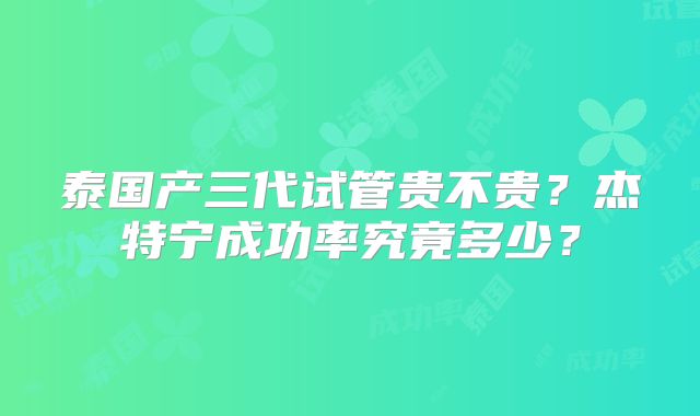 泰国产三代试管贵不贵？杰特宁成功率究竟多少？