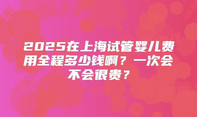 2025在上海试管婴儿费用全程多少钱啊?一次会不会很贵?