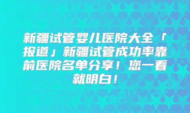 新疆试管婴儿医院大全「报道」新疆试管成功率靠前医院名单分享!您一看就明白!