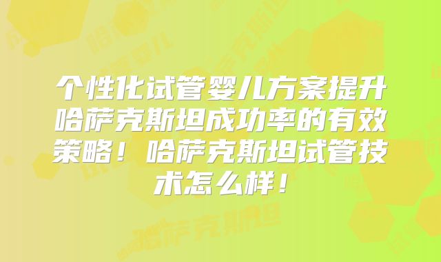 个性化试管婴儿方案提升哈萨克斯坦成功率的有效策略！哈萨克斯坦试管技术怎么样！