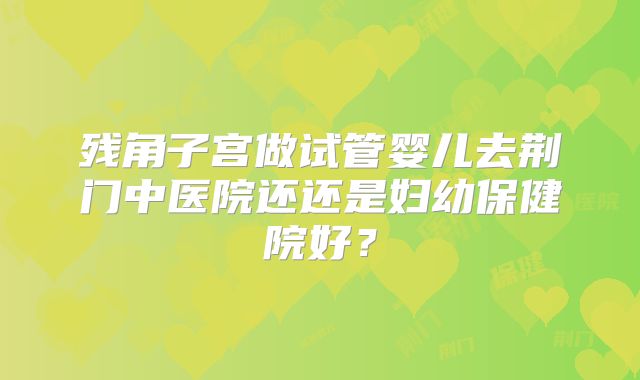 残角子宫做试管婴儿去荆门中医院还还是妇幼保健院好?