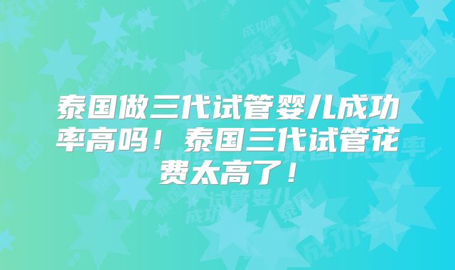 泰国做三代试管婴儿成功率高吗！泰国三代试管花费太高了！