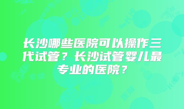 长沙哪些医院可以操作三代试管?长沙试管婴儿最专业的医院?