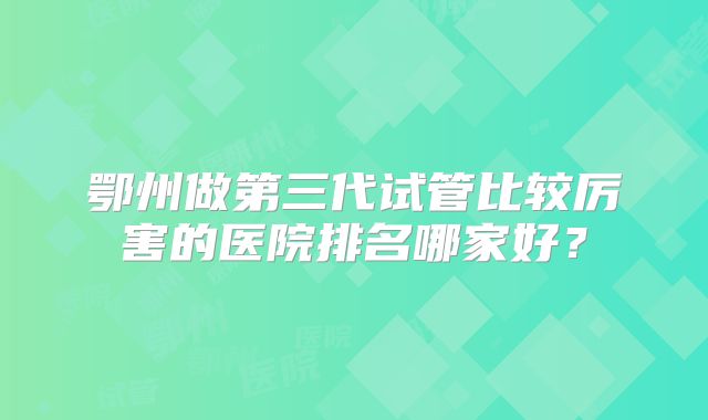 鄂州做第三代试管比较厉害的医院排名哪家好？