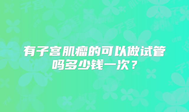 有子宫肌瘤的可以做试管吗多少钱一次?