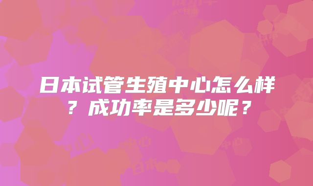 日本试管生殖中心怎么样？成功率是多少呢？