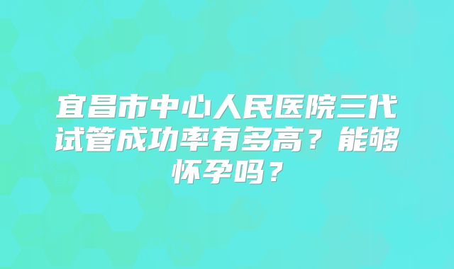 宜昌市中心人民医院三代试管成功率有多高？能够怀孕吗？