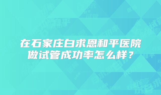 在石家庄白求恩和平医院做试管成功率怎么样？