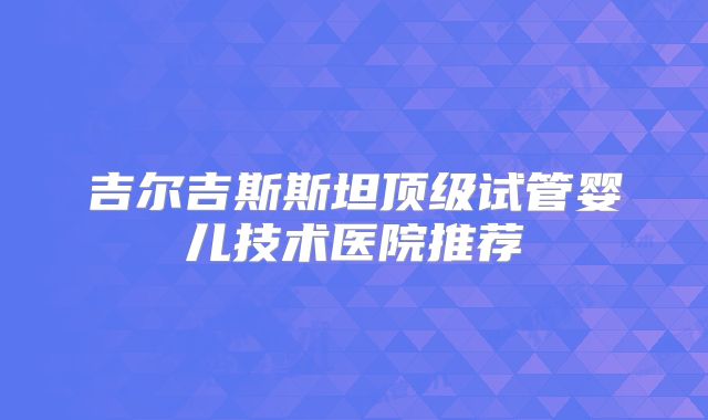 吉尔吉斯斯坦顶级试管婴儿技术医院推荐