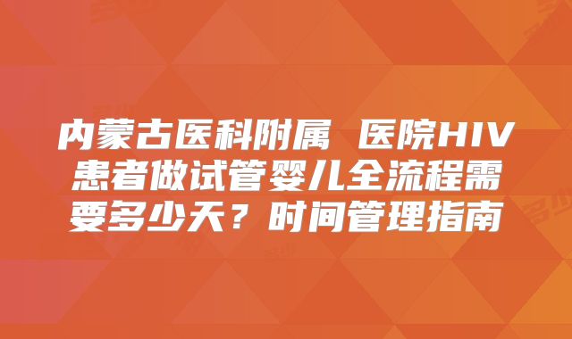 内蒙古医科附属 医院HIV患者做试管婴儿全流程需要多少天？时间管理指南