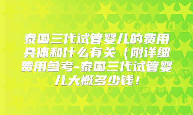 泰国三代试管婴儿的费用具体和什么有关(附详细费用参考-泰国三代试管婴儿大概多少钱!