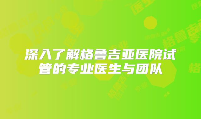 深入了解格鲁吉亚医院试管的专业医生与团队