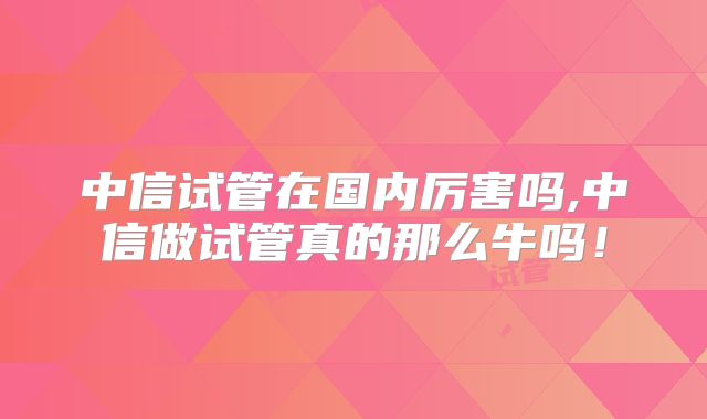 中信试管在国内厉害吗,中信做试管真的那么牛吗！