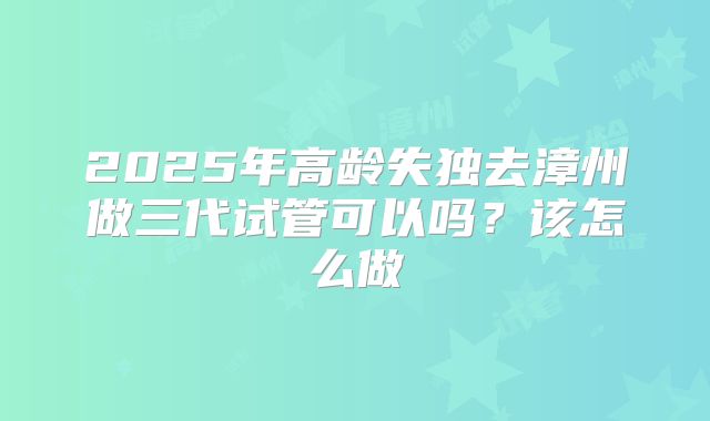 2025年高龄失独去漳州做三代试管可以吗？该怎么做