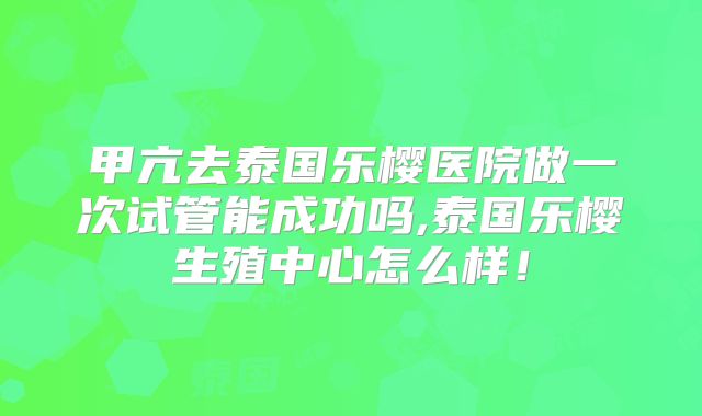 甲亢去泰国乐樱医院做一次试管能成功吗,泰国乐樱生殖中心怎么样！