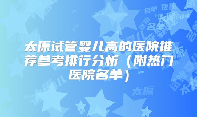 太原试管婴儿高的医院推荐参考排行分析（附热门医院名单）