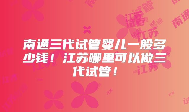 南通三代试管婴儿一般多少钱！江苏哪里可以做三代试管！