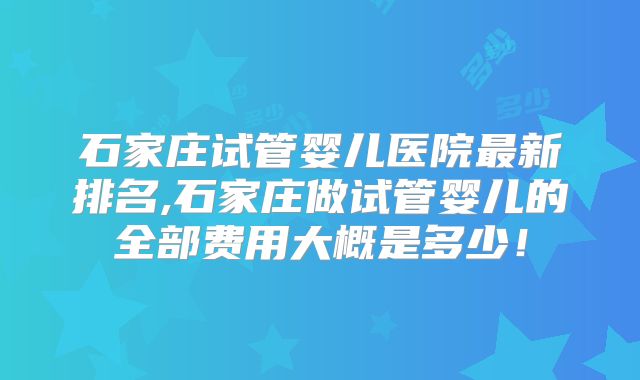 石家庄试管婴儿医院最新排名,石家庄做试管婴儿的全部费用大概是多少！
