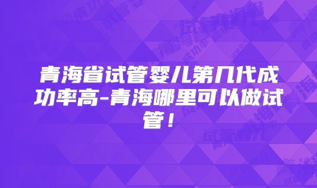 青海省试管婴儿第几代成功率高-青海哪里可以做试管！