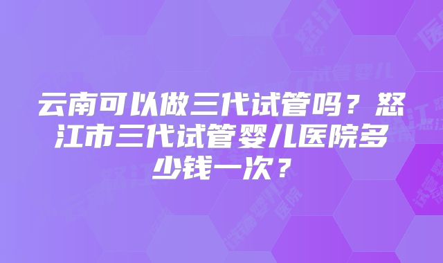 云南可以做三代试管吗？怒江市三代试管婴儿医院多少钱一次？