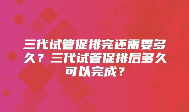 三代试管促排完还需要多久？三代试管促排后多久可以完成？