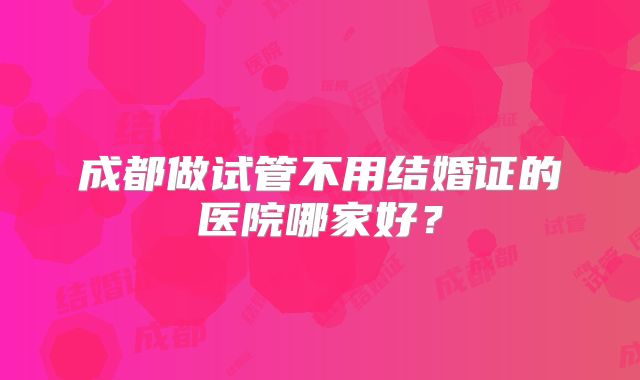 成都做试管不用结婚证的医院哪家好？
