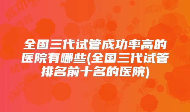全国三代试管成功率高的医院有哪些(全国三代试管排名前十名的医院)