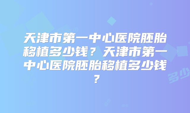 天津市第一中心医院胚胎移植多少钱?天津市第一中心医院胚胎移植多少钱?
