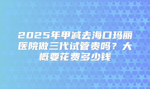 2025年甲减去海口玛丽医院做三代试管贵吗？大概要花费多少钱