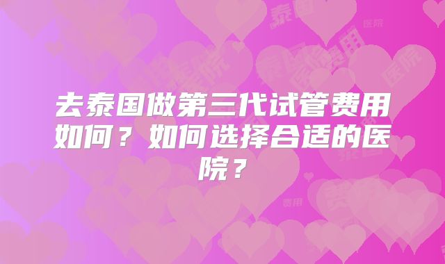 去泰国做第三代试管费用如何？如何选择合适的医院？